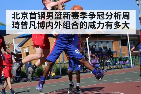 北京首钢男篮新赛季争冠分析周琦曾凡博内外组合的威力有多大