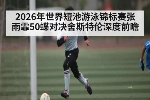 2026年世界短池游泳锦标赛张雨霏50蝶对决舍斯特伦深度前瞻