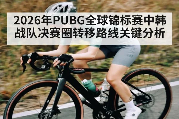 2026年PUBG全球锦标赛中韩战队决赛圈转移路线关键分析